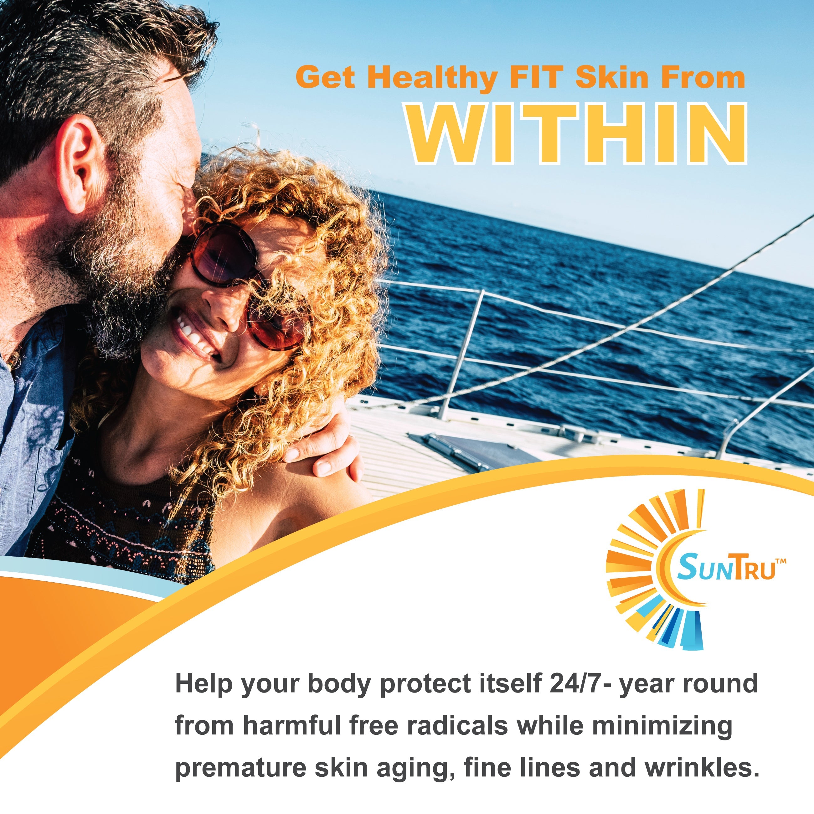 A man snuggle kissing a smiling woman with sun glasses. They are in the sun on a sailboat in the ocean. There is a SunTru logo. Headline text - Get Healthy FIT Skin From WITHIN Body Text - Help your body protect itself 24/7 - year round from harmful free radicals while minimizing premature skin aging, fine lines and wrinkles. SunTru logo is in right corner.